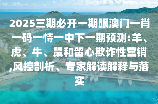 2025三期必開一期跟澳門一肖一碼一恃一中下一期預測:羊、虎、牛、鼠和留心欺詐性營銷,風控剖析、專家解讀解釋與落實