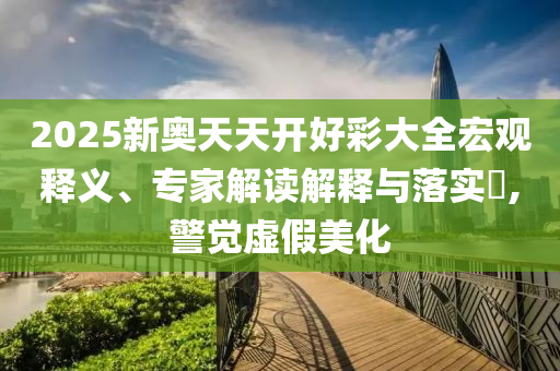 2025新奧天天開好彩大全宏觀釋義、專家解讀解釋與落實?,警覺虛假美化