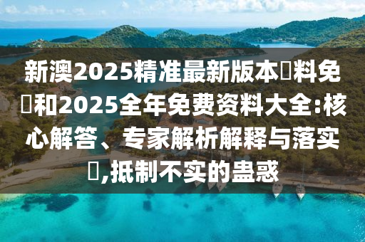 新澳2025精準(zhǔn)最新版本資料免費和2025全年免費資料大全:核心解答、專家解析解釋與落實?,抵制不實的蠱惑