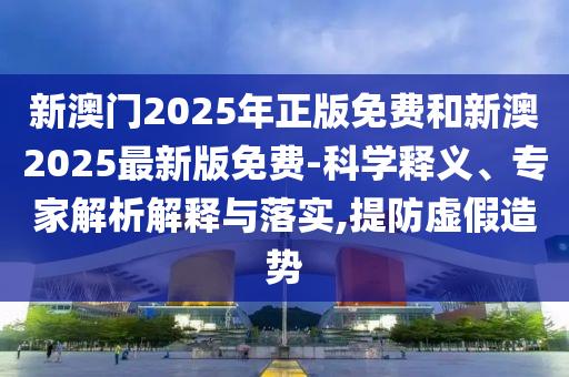 新澳門2025年正版免費和新澳2025最新版免費-科學(xué)釋義、專家解析解釋與落實,提防虛假造勢