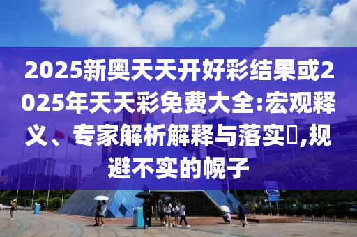 2025新奧天天開(kāi)好彩結(jié)果或2025年天天彩免費(fèi)大全:宏觀(guān)釋義、專(zhuān)家解析解釋與落實(shí)?,規(guī)避不實(shí)的幌子