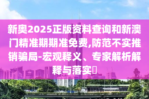 新奧2025正版資料查詢(xún)和新澳門(mén)精準(zhǔn)期期準(zhǔn)免費(fèi),防范不實(shí)推銷(xiāo)騙局-宏觀(guān)釋義、專(zhuān)家解析解釋與落實(shí)?