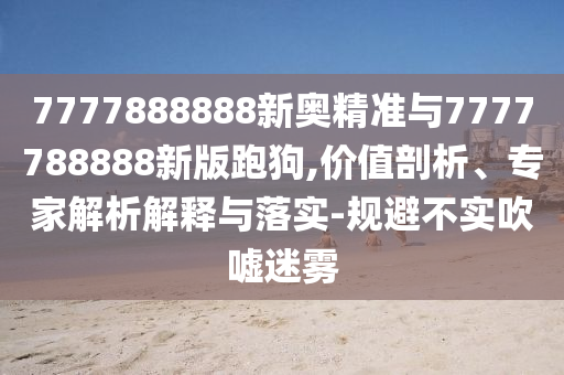 7777888888新奧精準(zhǔn)與7777788888新版跑狗,價(jià)值剖析、專家解析解釋與落實(shí)-規(guī)避不實(shí)吹噓迷霧