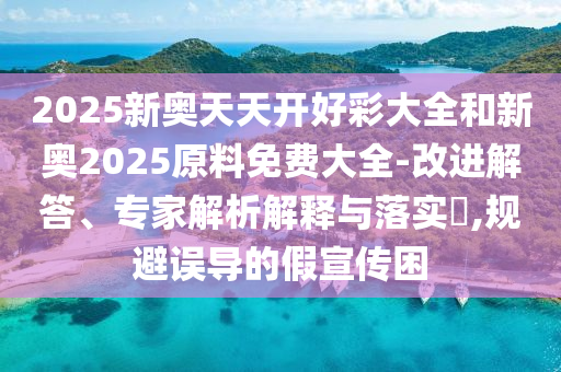 2025新奧天天開(kāi)好彩大全和新奧2025原料免費(fèi)大全-改進(jìn)解答、專(zhuān)家解析解釋與落實(shí)?,規(guī)避誤導(dǎo)的假宣傳困