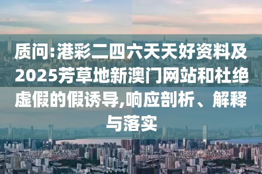 質(zhì)問:港彩二四六天天好資料及2025芳草地新澳門網(wǎng)站和杜絕虛假的假誘導(dǎo),響應(yīng)剖析、解釋與落實(shí)