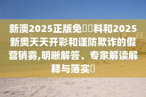 新澳2025正版免費資料和2025新奧天天開彩和謹防欺詐的假營銷霧,明晰解答、專家解讀解釋與落實?