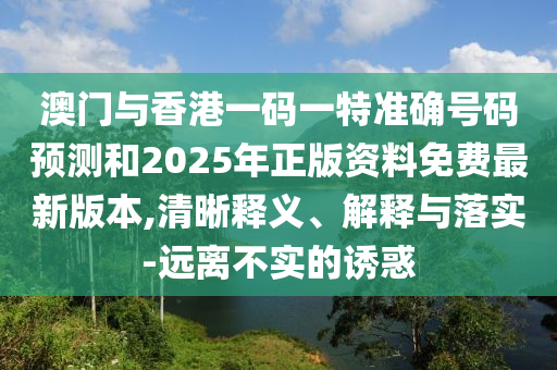 澳門與香港一碼一特準確號碼預測和2025年正版資料免費最新版本,清晰釋義、解釋與落實-遠離不實的誘惑