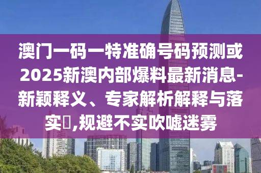 澳門一碼一特準確號碼預測或2025新澳內(nèi)部爆料最新消息-新穎釋義、專家解析解釋與落實?,規(guī)避不實吹噓迷霧
