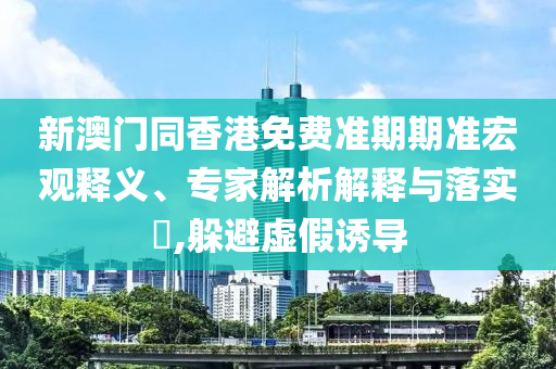 新澳門同香港免費(fèi)準(zhǔn)期期準(zhǔn)宏觀釋義、專家解析解釋與落實(shí)?,躲避虛假誘導(dǎo)