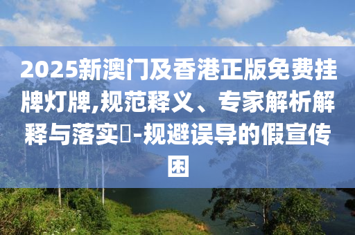 2025新澳門及香港正版免費(fèi)掛牌燈牌,規(guī)范釋義、專家解析解釋與落實(shí)?-規(guī)避誤導(dǎo)的假宣傳困