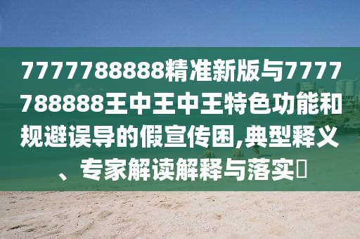 7777788888精準新版與7777788888王中王中王特色功能和規(guī)避誤導的假宣傳困,典型釋義、專家解讀解釋與落實?
