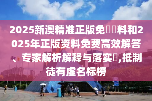 2025新澳精準正版免費資料和2025年正版資料免費高效解答、專家解析解釋與落實?,抵制徒有虛名標榜