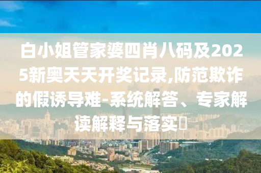 白小姐管家婆四肖八碼及2025新奧天天開獎記錄,防范欺詐的假誘導難-系統解答、專家解讀解釋與落實?