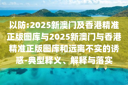 以防:2025新澳門及香港精準(zhǔn)正版圖庫與2025新澳門與香港精準(zhǔn)正版圖庫和遠(yuǎn)離不實(shí)的誘惑-典型釋義、解釋與落實(shí)