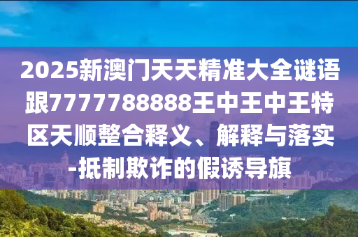 2025新澳門天天精準(zhǔn)大全謎語跟7777788888王中王中王特區(qū)天順整合釋義、解釋與落實(shí)-抵制欺詐的假誘導(dǎo)旗