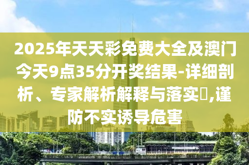 2025年天天彩免費(fèi)大全及澳門今天9點(diǎn)35分開獎(jiǎng)結(jié)果-詳細(xì)剖析、專家解析解釋與落實(shí)?,謹(jǐn)防不實(shí)誘導(dǎo)危害