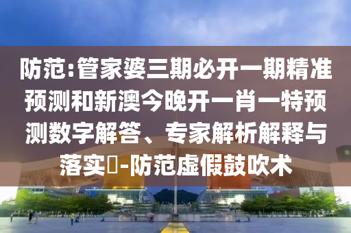防范:管家婆三期必開一期精準預測和新澳今晚開一肖一特預測數(shù)字解答、專家解析解釋與落實?-防范虛假鼓吹術