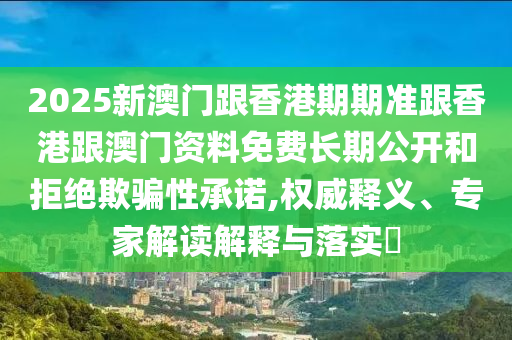 2025新澳門跟香港期期準(zhǔn)跟香港跟澳門資料免費長期公開和拒絕欺騙性承諾,權(quán)威釋義、專家解讀解釋與落實?
