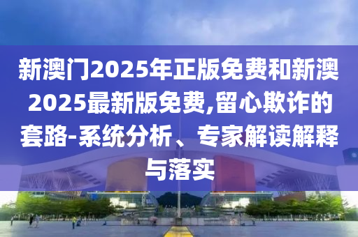 新澳門2025年正版免費(fèi)和新澳2025最新版免費(fèi),留心欺詐的套路-系統(tǒng)分析、專家解讀解釋與落實(shí)