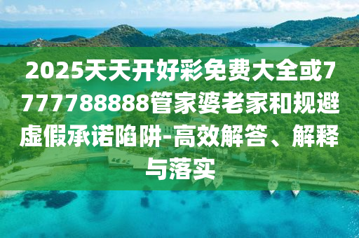 2025天天開好彩免費(fèi)大全或7777788888管家婆老家和規(guī)避虛假承諾陷阱-高效解答、解釋與落實(shí)