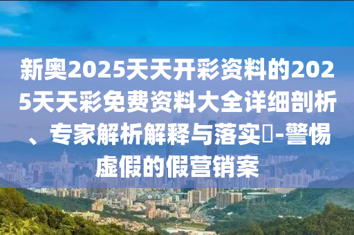 新奧2025天天開彩資料的2025天天彩免費資料大全詳細(xì)剖析、專家解析解釋與落實?-警惕虛假的假營銷案