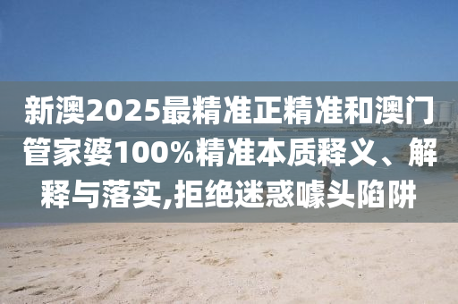 新澳2025最精準(zhǔn)正精準(zhǔn)和澳門(mén)管家婆100%精準(zhǔn)本質(zhì)釋義、解釋與落實(shí),拒絕迷惑噱頭陷阱