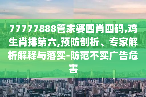 77777888管家婆四肖四碼,雞生肖排第六,預(yù)防剖析、專家解析解釋與落實(shí)-防范不實(shí)廣告危害