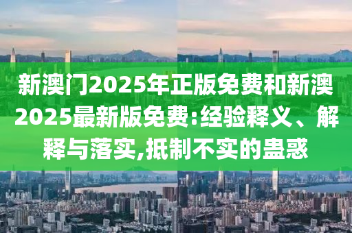 新澳門2025年正版免費(fèi)和新澳2025最新版免費(fèi):經(jīng)驗(yàn)釋義、解釋與落實(shí),抵制不實(shí)的蠱惑