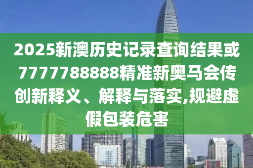 2025新澳歷史記錄查詢結(jié)果或7777788888精準(zhǔn)新奧馬會(huì)傳創(chuàng)新釋義、解釋與落實(shí),規(guī)避虛假包裝危害