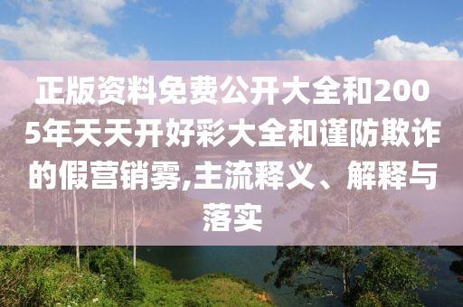 正版資料免費(fèi)公開(kāi)大全和2005年天天開(kāi)好彩大全和謹(jǐn)防欺詐的假營(yíng)銷霧,主流釋義、解釋與落實(shí)