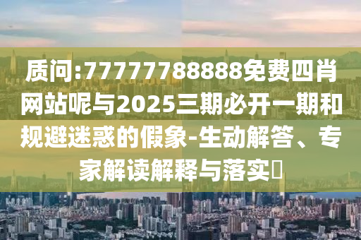 質(zhì)問:77777788888免費四肖網(wǎng)站呢與2025三期必開一期和規(guī)避迷惑的假象-生動解答、專家解讀解釋與落實?