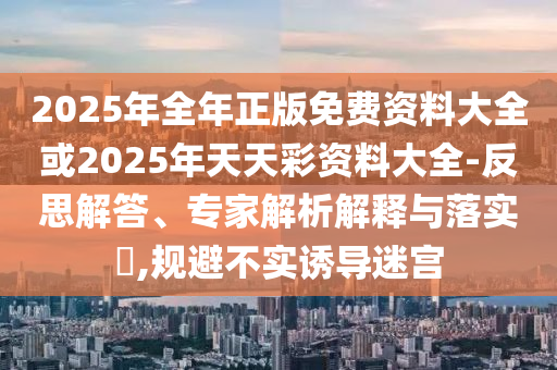 2025年全年正版免費資料大全或2025年天天彩資料大全-反思解答、專家解析解釋與落實?,規(guī)避不實誘導(dǎo)迷宮