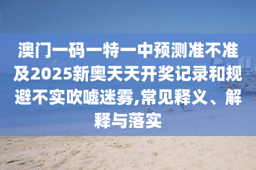 澳門一碼一特一中預(yù)測準(zhǔn)不準(zhǔn)及2025新奧天天開獎(jiǎng)記錄和規(guī)避不實(shí)吹噓迷霧,常見釋義、解釋與落實(shí)
