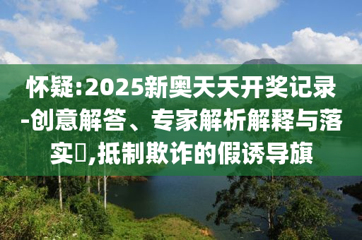 懷疑:2025新奧天天開獎記錄-創(chuàng)意解答、專家解析解釋與落實?,抵制欺詐的假誘導(dǎo)旗
