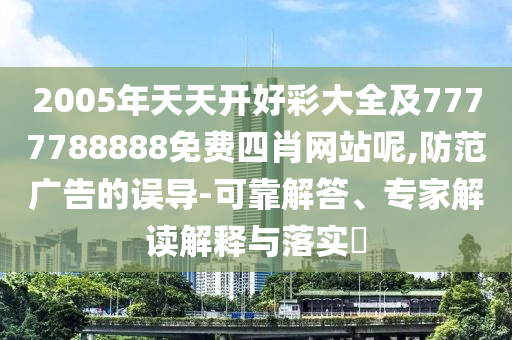 2005年天天開(kāi)好彩大全及7777788888免費(fèi)四肖網(wǎng)站呢,防范廣告的誤導(dǎo)-可靠解答、專(zhuān)家解讀解釋與落實(shí)?