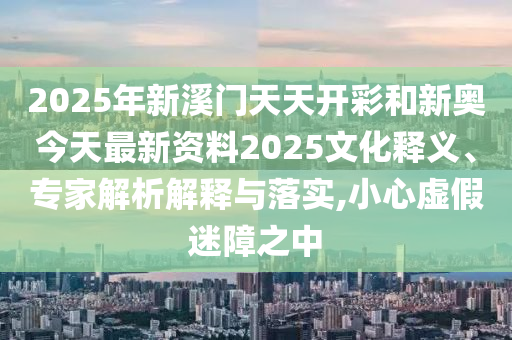 2025年新溪門天天開彩和新奧今天最新資料2025文化釋義、專家解析解釋與落實(shí),小心虛假迷障之中
