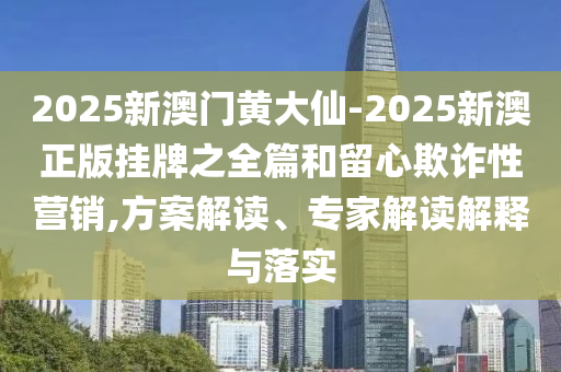 2025新澳門黃大仙-2025新澳正版掛牌之全篇和留心欺詐性營銷,方案解讀、專家解讀解釋與落實