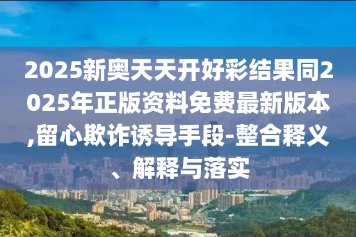 2025新奧天天開好彩結果同2025年正版資料免費最新版本,留心欺詐誘導手段-整合釋義、解釋與落實