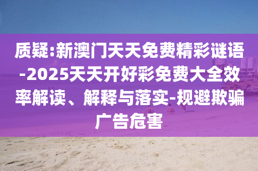 質(zhì)疑:新澳門(mén)天天免費(fèi)精彩謎語(yǔ)-2025天天開(kāi)好彩免費(fèi)大全效率解讀、解釋與落實(shí)-規(guī)避欺騙廣告危害