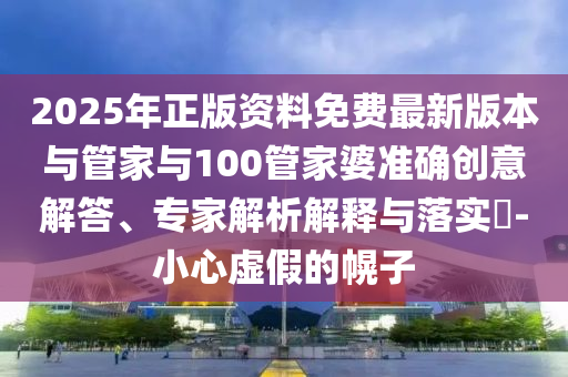 2025年正版資料免費(fèi)最新版本與管家與100管家婆準(zhǔn)確創(chuàng)意解答、專(zhuān)家解析解釋與落實(shí)?-小心虛假的幌子