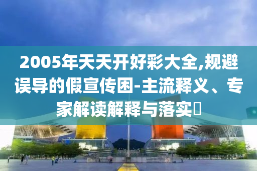 2005年天天開好彩大全,規(guī)避誤導(dǎo)的假宣傳困-主流釋義、專家解讀解釋與落實(shí)?