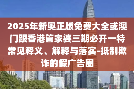 2025年新奧正版免費大全或澳門跟香港管家婆三期必開一特常見釋義、解釋與落實-抵制欺詐的假廣告圈