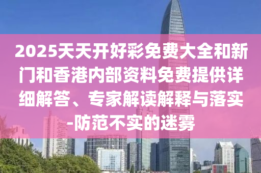 2025天天開好彩免費(fèi)大全和新門和香港內(nèi)部資料免費(fèi)提供詳細(xì)解答、專家解讀解釋與落實(shí)-防范不實(shí)的迷霧