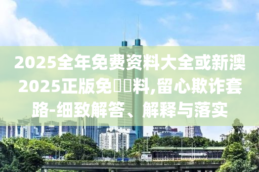 2025全年免費(fèi)資料大全或新澳2025正版免費(fèi)資料,留心欺詐套路-細(xì)致解答、解釋與落實(shí)