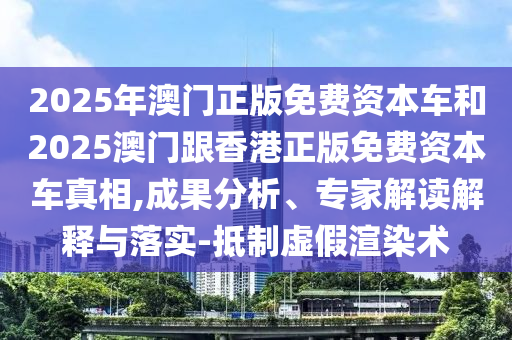 2025年澳門正版免費資本車和2025澳門跟香港正版免費資本車真相,成果分析、專家解讀解釋與落實-抵制虛假渲染術(shù)
