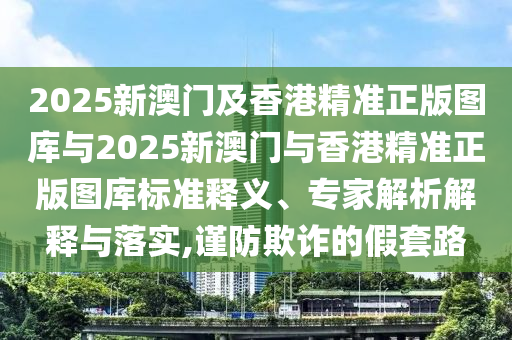 2025新澳門及香港精準正版圖庫與2025新澳門與香港精準正版圖庫標準釋義、專家解析解釋與落實,謹防欺詐的假套路