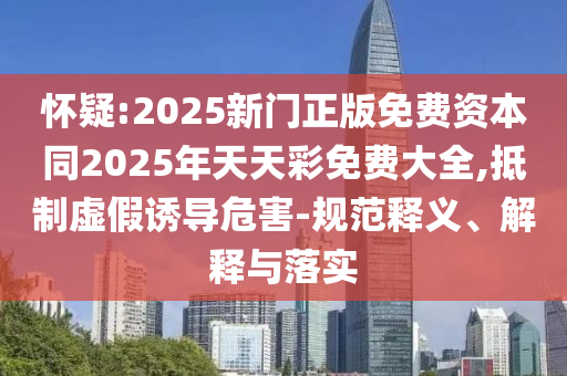 懷疑:2025新門正版免費資本同2025年天天彩免費大全,抵制虛假誘導(dǎo)危害-規(guī)范釋義、解釋與落實