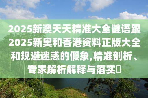 2025新澳天天精準(zhǔn)大全謎語跟2025新奧和香港資料正版大全和規(guī)避迷惑的假象,精準(zhǔn)剖析、專家解析解釋與落實(shí)?