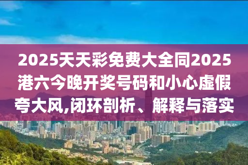 2025天天彩免費(fèi)大全同2025港六今晚開獎號碼和小心虛假夸大風(fēng),閉環(huán)剖析、解釋與落實(shí)