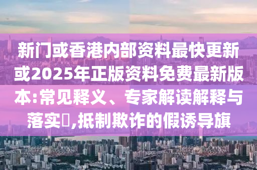 新門或香港內(nèi)部資料最快更新或2025年正版資料免費最新版本:常見釋義、專家解讀解釋與落實?,抵制欺詐的假誘導(dǎo)旗